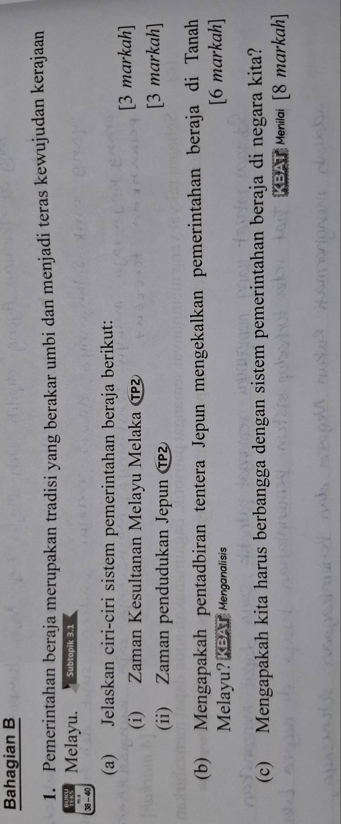 Bahagian B 
1. Pemerintahan beraja merupakan tradisi yang berakar umbi dan menjadi teras kewujudan kerajaan 
Melayu. Subtopik 3.1
38 - 40
(a) Jelaskan ciri-ciri sistem pemerintahan beraja berikut: 
(i) Zaman Kesultanan Melayu Melaka æ [3 markah] 
(ii) Zaman pendudukan Jepun Ⓣ 
[3 markah] 
(b) Mengapakah pentadbiran tentera Jepun mengekalkan pemerintahan beraja di Tanah 
Melayu? _ Menganalisis [6 markah] 
(c) Mengapakah kita harus berbangga dengan sistem pemerintahan beraja di negara kita? 
BAT Menilai [8 markah]