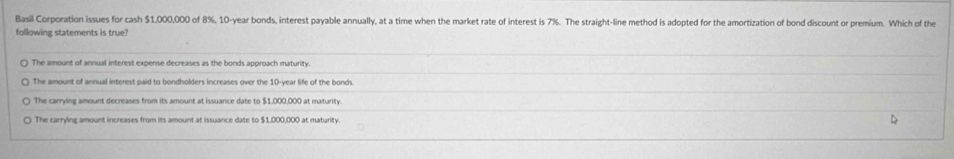 Basil Corporation issues for cash $1,000,000 of 8%, 10-year bonds, interest payable annually, at a time when the market rate of interest is 7%. The straight-line method is adopted for the amortization of bond discount or premium. Which of the
following statements is true?
The amount of annual interest expense decreases as the bonds approach maturity.
The amount of annual interest paid to bondholders increases over the 10-year life of the bonds
The carrving amount decreases from its amount at issuance date to $1.000.000 at maturity
The carrying amount increases from its amount at issuance date to $1,000,000 at maturity. D