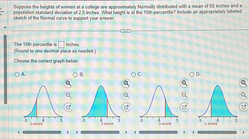 Suppose the heights of women at a college are approximately Normally distributed with a mean of 65 inches and a
population standard deviation of 2.5 inches. What height is at the 15th percentile? Include an appropriately labeled
sketch of the Normal curve to support your answer.
The 15th percentile is □ inches.
(Round to one decimal place as needed.)
Choose the correct graph below.
A.
B.
C.
D.


(
(
(