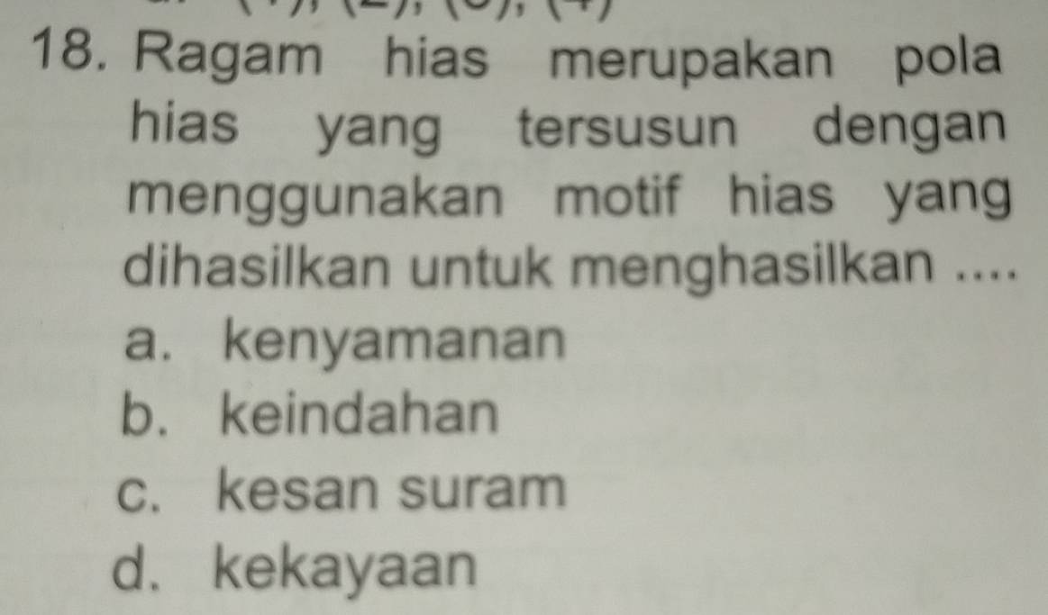 Ragam hias merupakan pola
hias yang tersusun dengan
menggunakan motif hias yang
dihasilkan untuk menghasilkan ....
a. kenyamanan
b. keindahan
c. kesan suram
d. kekayaan