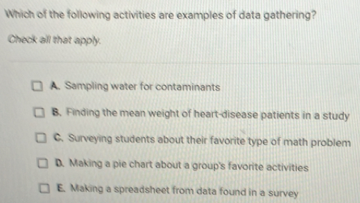 Which of the following activities are examples of data gathering?
Check all that apply.
A. Sampling water for contaminants
B. Finding the mean weight of heart-disease patients in a study
C. Surveying students about their favorite type of math problem
D. Making a pie chart about a group's favorite activities
E. Making a spreadsheet from data found in a survey