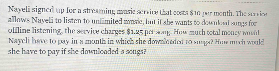 Nayeli signed up for a streaming music service that costs $10 per month. The service 
allows Nayeli to listen to unlimited music, but if she wants to download songs for 
offline listening, the service charges $1.25 per song. How much total money would 
Nayeli have to pay in a month in which she downloaded 10 songs? How much would 
she have to pay if she downloaded s songs?