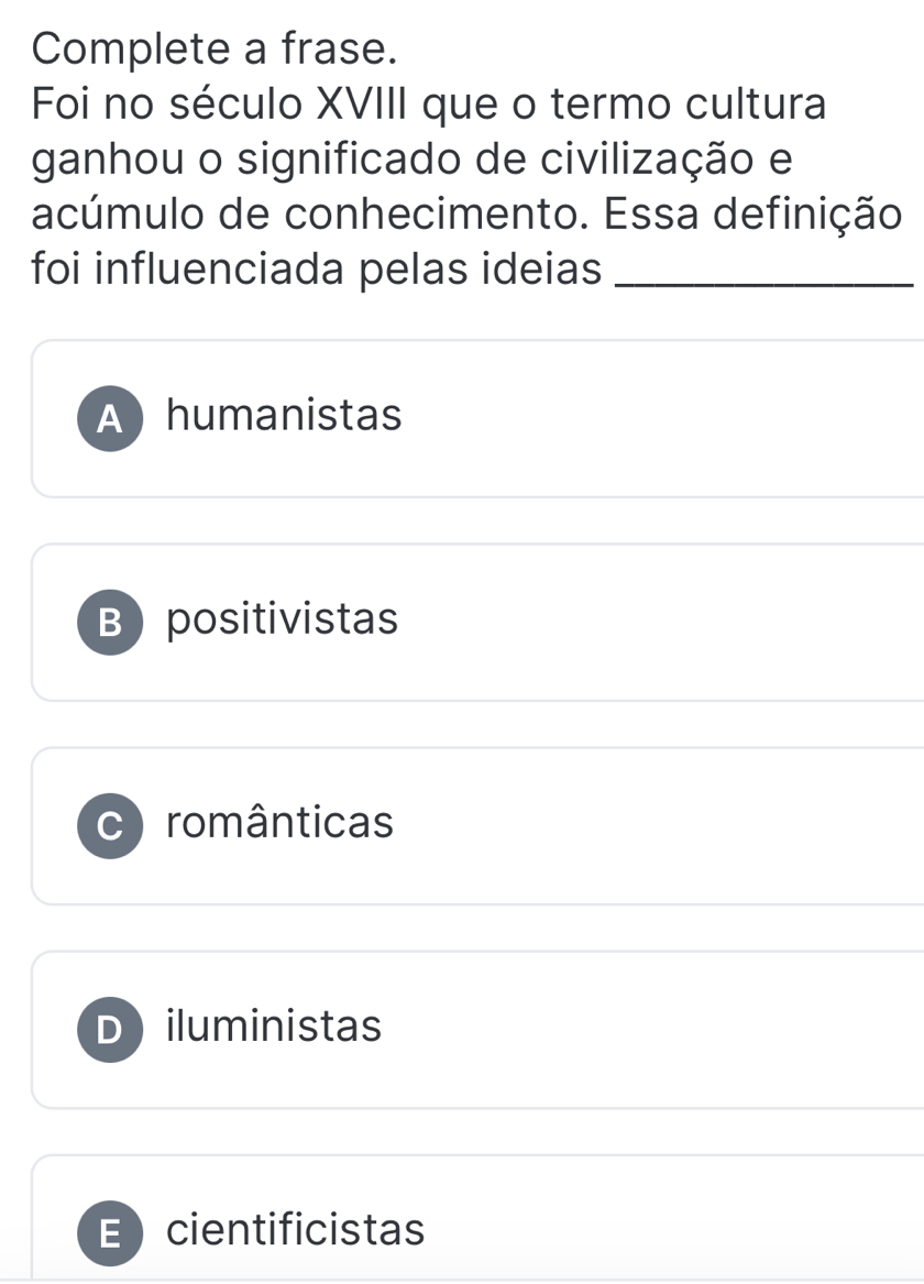 Complete a frase.
Foi no século XVIII que o termo cultura
ganhou o significado de civilização e
acúmulo de conhecimento. Essa definição
foi influenciada pelas ideias_
Ahumanistas
Bpositivistas
românticas
Diluministas
E cientificistas