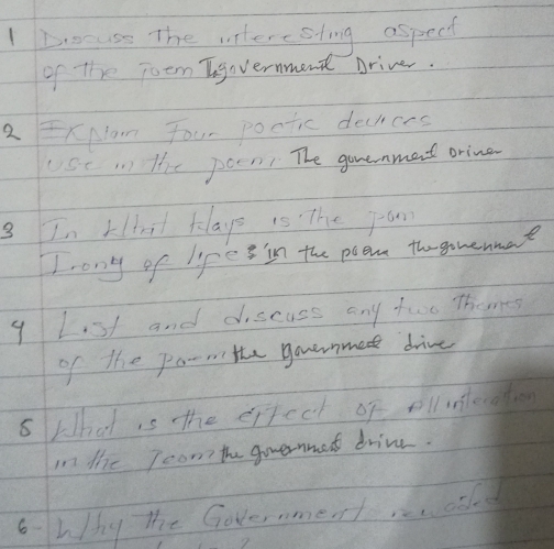 Docuss The interesting aspect 
of the joem Ingovernment Driver. 
2 ExNan Four poctic decicrs 
Sc 1 Hhe poen The gouenment orine 
3 In Ltat klays is The jan 
I ony of life s in the poem th gomenae 
9 Lst and discuss any two Themes 
of the po- the governmed drive 
5 What is tthe erpect of olintecation 
in the Teom the governmet drive. 
6 why the Governmentaold