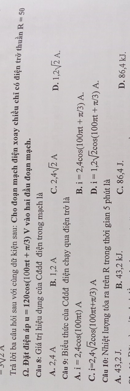 =3sqrt(2)A
Trả lời ba câu hỏi sau với cùng dữ kiện sau: Cho đoạn mạch điện xoay chiều chỉ có điện trở thuần R=50
Ω. Đặt điện áp u=120cos (100π t+π /3) V vào hai đầu đoạn mạch.
Câu 8: Giá trị hiệu dụng của Cđdđ điện trong mạch là
A. 2,4 A B. 1,2 A C. 2,4sqrt(2)A
D. 1,2sqrt(2)A. 
Cầu 9: Biểu thức của Cđdđ điện chạy qua điện trở là
A. i=2,4cos (100π t)A B. i=2,4cos (100π t+π /3)A.
C. i=2,4sqrt(2)cos (100π t+π /3)A D. i=1,2sqrt(2)cos (100π t+π /3)A. 
Câu 10: Nhiệt lượng tỏa ra trên R trong thời gian 5 phút là
A. 43,2 J. B. 43, 2 kJ. C. 86,4 J. D. 86,4 kJ.