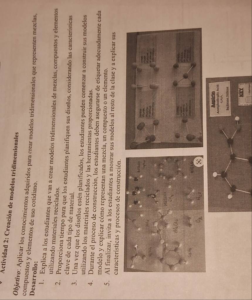 Actividad 2: Creación de modelos tridimensionales
Objetivo: Aplícar los conocímientos adquiridos para crear modelos tridimensionales que representen mezclas,
compuestos y elementos de uso cotidiano.
Desarrollo:
1. Explica a los estudiantes que van a crear modelos tridimensionales de mezclas, compuestos y elementos
utilizando materiales reciclados.
2. Proporciona tiempo para que los estudiantes planifiquen sus diseños, considerando las características
clave de cada tipo de material.
3. Una vez que los diseños estén planificados, los estudiantes pueden comenzar a construir sus modelos
utilizando los materiales reciclados y las herramientas proporcionadas.
4. Durante el proceso de construcción, los estudiantes deben asegurarse de etiquetar adecuadamente cada
modelo y explicar cómo representan una mezcla, un compuesto o un elemento.
5. Al finalizar, invita a los estudiantes a mostrar sus modelos al resto de la clase y a explicar sus
características y procesos de construcción.
Aspirin
Acetylsalicylic Acid
C,H,O,
BEsma Velkme
a