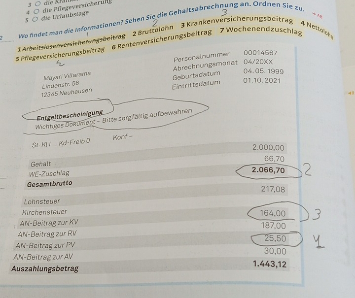 die Kram 
5 。 die Urlaubstage die Pflegeversicherung 
4 
→ AB 
2 Wo findet man die Informationen? Sehen Sie die Gehaltsabrechnung an. Ordnen Sie zu 
1 Arbeitslosenversicherungsbeitrag 2 Bruttolohn 3 Krankenversicherungsbeitrag 4 Nettolohr 
5 Pflegeversicherungsbeitrag 6 Rentenversicherungsbeitrag 7 Wochenendzuschlag 
Personalnummer 00014567 
Mayari Villarama Abrechnungsmonat 04/20XX 
Geburtsdatum 04.05. 1999 
12345 Neuhausen Lindenstr. 56 
Eintrittsdatum 01.10. 2021 
Entgeltbescheinigung 
Wichtiges Dokument - Bitte sorgfältig aufbewahren 
St-Kl I Kd-Freib 0 Konf -
2.000,00
66,70
Gehalt 2.066,70
WE-Zuschlag 
Gesamtbrutto
217,08
Lohnsteuer 
Kirchensteuer 164,00
AN-Beitrag zur KV 187,00
AN-Beitrag zur RV 25,50
AN-Beitrag zur PV 30,00
AN-Beitrag zur AV 1.443,12
Auszahlungsbetrag