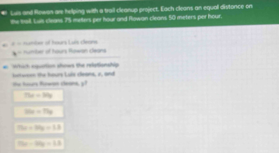 Luis and Rowen are helping with a trail cleanup project. Each cleans an equal distance on
the Ball. Luis cleans 75 meters per hour and Rowan cleans 50 meters per hour.
z= un ur of tours Lais céans
x° number of hours Rowan cleans
#: Which equation shows the reletionship
hatween the hours Lais cleans, 2, and
the hours Rowan cleans, y
75x=50y
36x=79g
75x-30y=1.8
79x-50y=1.8