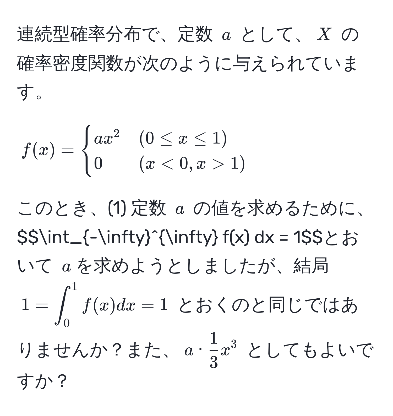 連続型確率分布で、定数 $a$ として、$X$ の確率密度関数が次のように与えられています。 
$$f(x) = 
begincases 
ax^(2 & (0 ≤ x ≤ 1)  
0 & (x < 0, x > 1) 
endcases)$$ 
このとき、(1) 定数 $a$ の値を求めるために、$$∈t_(-∈fty)^(∈fty) f(x) dx = 1$$とおいて $a$ を求めようとしましたが、結局 $1 = ∈t_0^(1 f(x) dx = 1$ とおくのと同じではありませんか？また、$a · frac1)3 x^3$ としてもよいですか？