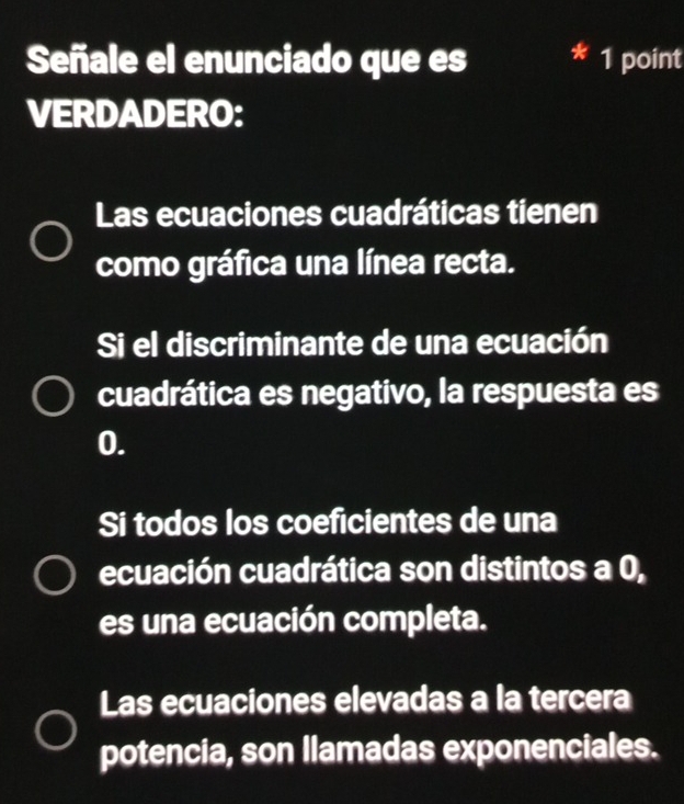 Señale el enunciado que es 1 point
a
VERDADERO:
Las ecuaciones cuadráticas tienen
como gráfica una línea recta.
Si el discriminante de una ecuación
cuadrática es negativo, la respuesta es
0.
Si todos los coeficientes de una
ecuación cuadrática son distintos a 0,
es una ecuación completa.
Las ecuaciones elevadas a la tercera
potencia, son Ilamadas exponenciales.