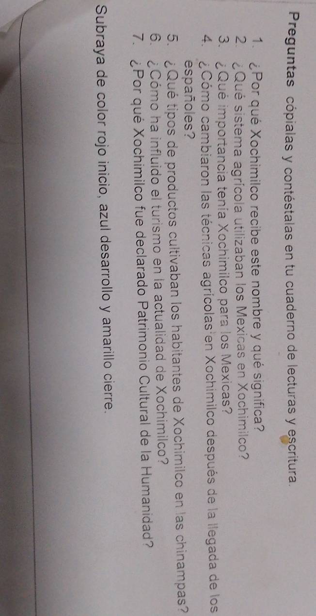 Preguntas cópialas y contéstalas en tu cuaderno de lecturas y escritura. 
1. ¿Por qué Xochimilco recibe este nombre y qué significa? 
2. ¿Qué sistema agrícola utilizaban los Mexicas en Xochimilco? 
3. ¿Qué importancia tenía Xochimilco para los Mexicas? 
4. ¿Cómo cambiaron las técnicas agrícolas en Xochimilco después de la llegada de los 
españoles? 
5. ¿Qué tipos de productos cultivaban los habitantes de Xochimilco en las chinampas? 
6. ¿Cómo ha influido el turismo en la actualidad de Xochimilco? 
7. ¿Por qué Xochimilco fue declarado Patrimonio Cultural de la Humanidad? 
Subraya de color rojo inicio, azul desarrollo y amarillo cierre.