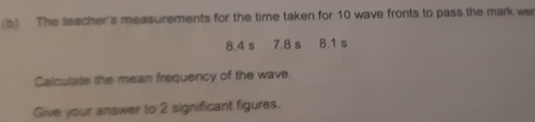 The teacher's measurements for the time taken for 10 wave fronts to pass the mark wer
8.4 s 7.8 s 8.1 s
Calculats the mean frequency of the wave. 
Give your answer to 2 significant figures.