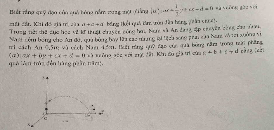 Biết rằng quỹ đạo của quả bóng nằm trong mặt phẳng (α): ax+ 1/2 y+cx+d=0 và vuông góc với 
mặt đất. Khi đó giá trị của a+c+d bằng (kết quả làm tròn đến hàng phần chục). 
Trong tiết thể dục học về kĩ thuật chuyền bóng hơi, Nam và An đang tập chuyền bóng cho nhau, 
Nam ném bóng cho An đỡ, quả bóng bay lên cao nhưng lại lệch sang phải của Nam và rơi xuống vị 
trí cách An 0,5m và cách Nam 4,5m. Biết rằng quỹ đạo của quả bóng nằm trong mặt phẳng 
(α): ax+by+cx+d=0 và vuông góc với mặt đất. Khi đó giá trị của a+b+c+d bằng (kết 
quả làm tròn đến hàng phần trăm).
z

0,5m ’ 
。 4.5m
x