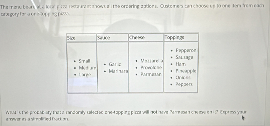 The menu board at a local pizza restaurant shows all the ordering options. Customers can choose up to one item from each 
category for a one-topping pizza. 
What is the probability that a randomly selected one-topping pizza will not have Parmesan cheese on it? Express your 
answer as a simplified fraction.