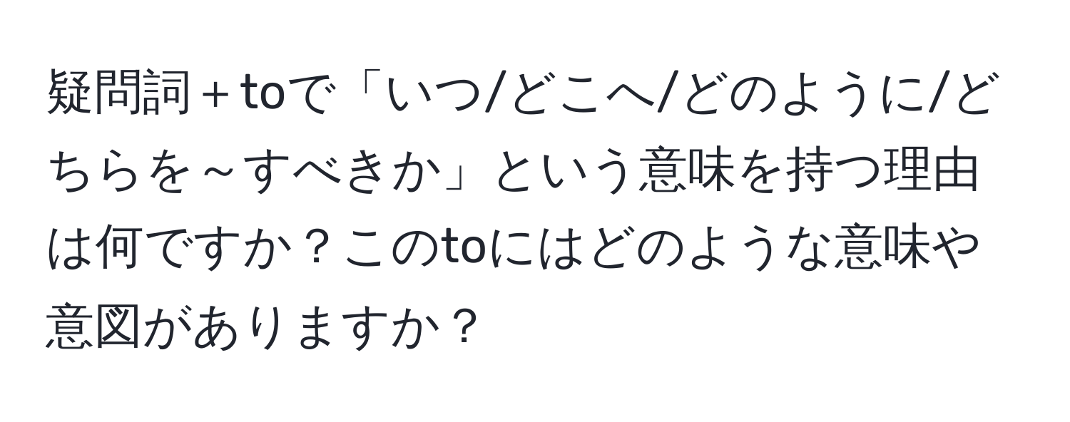 疑問詞＋toで「いつ/どこへ/どのように/どちらを～すべきか」という意味を持つ理由は何ですか？このtoにはどのような意味や意図がありますか？