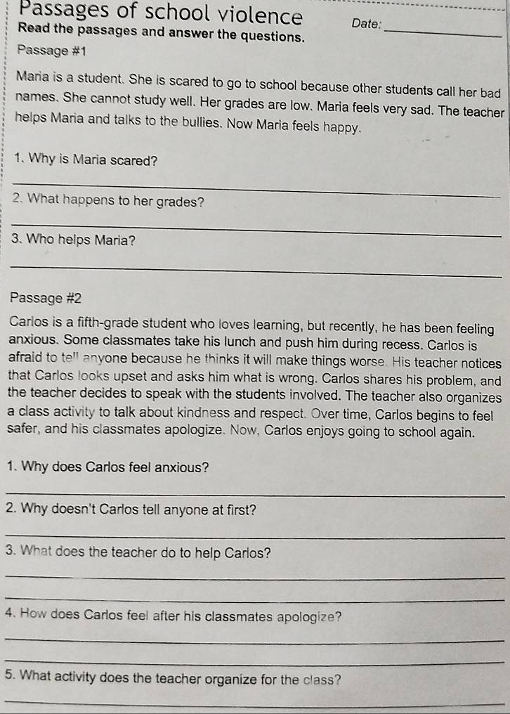 Passages of school violence Date:_ 
Read the passages and answer the questions._ 
Passage #1 
Maria is a student. She is scared to go to school because other students call her bad 
names. She cannot study well. Her grades are low. Maria feels very sad. The teacher 
helps Maria and talks to the bullies. Now Maria feels happy. 
1. Why is Maria scared? 
_ 
2. What happens to her grades? 
_ 
3. Who helps Maria? 
_ 
Passage #2 
Carlos is a fifth-grade student who loves learning, but recently, he has been feeling 
anxious. Some classmates take his lunch and push him during recess. Carlos is 
afraid to te"l anyone because he thinks it will make things worse. His teacher notices 
that Carlos looks upset and asks him what is wrong. Carlos shares his problem, and 
the teacher decides to speak with the students involved. The teacher also organizes 
a class activity to talk about kindness and respect. Over time, Carlos begins to feel 
safer, and his classmates apologize. Now, Carlos enjoys going to school again. 
1. Why does Carlos feel anxious? 
_ 
2. Why doesn't Carlos tell anyone at first? 
_ 
3. What does the teacher do to help Carlos? 
_ 
_ 
4. How does Carlos feel after his classmates apologize? 
_ 
_ 
5. What activity does the teacher organize for the class? 
_