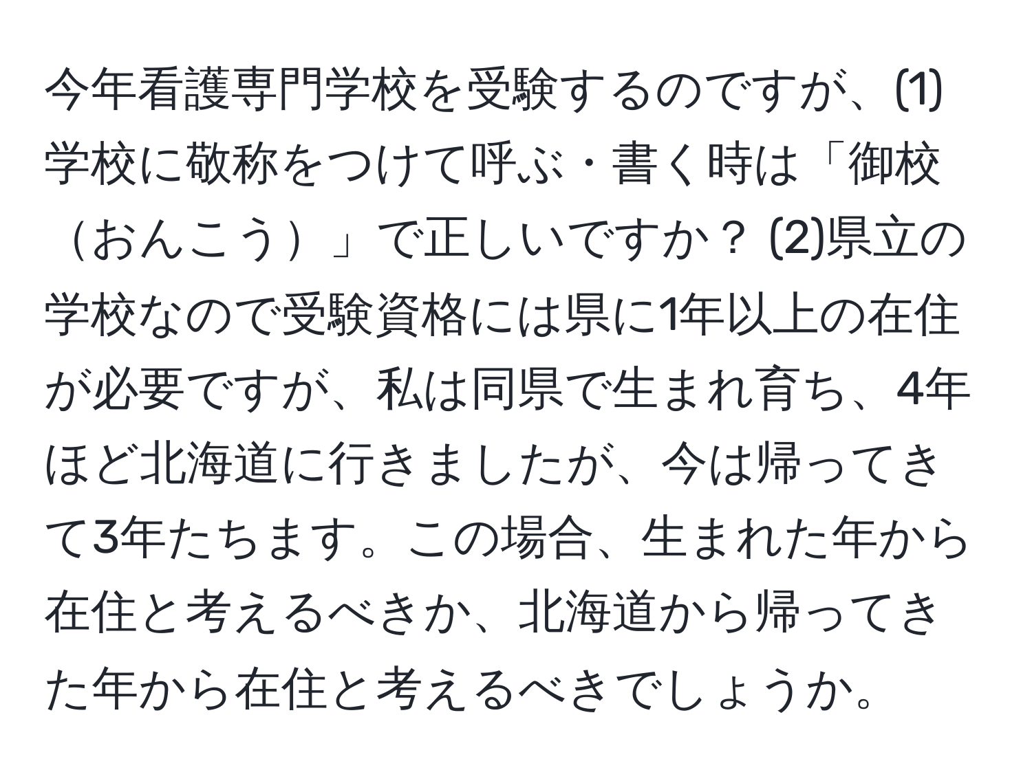 今年看護専門学校を受験するのですが、(1)学校に敬称をつけて呼ぶ・書く時は「御校おんこう」で正しいですか？ (2)県立の学校なので受験資格には県に1年以上の在住が必要ですが、私は同県で生まれ育ち、4年ほど北海道に行きましたが、今は帰ってきて3年たちます。この場合、生まれた年から在住と考えるべきか、北海道から帰ってきた年から在住と考えるべきでしょうか。