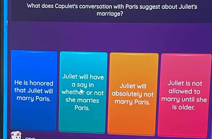 What does Capulet's conversation with Paris suggest about Juliet's
marriage?
Juliet will have
He is honored a say in Juliet will Juliet is not
that Juliet will whether or not absolutely not allowed to
marry Paris. she marries marry Paris. marry until she
Paris. is older.