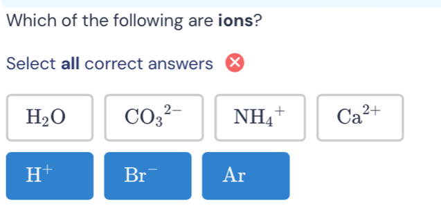 Which of the following are ions?
Select all correct answers
H_2O CO_3^((2-) NH_4^+ Ca^2+)
H^+ Br^- Ar