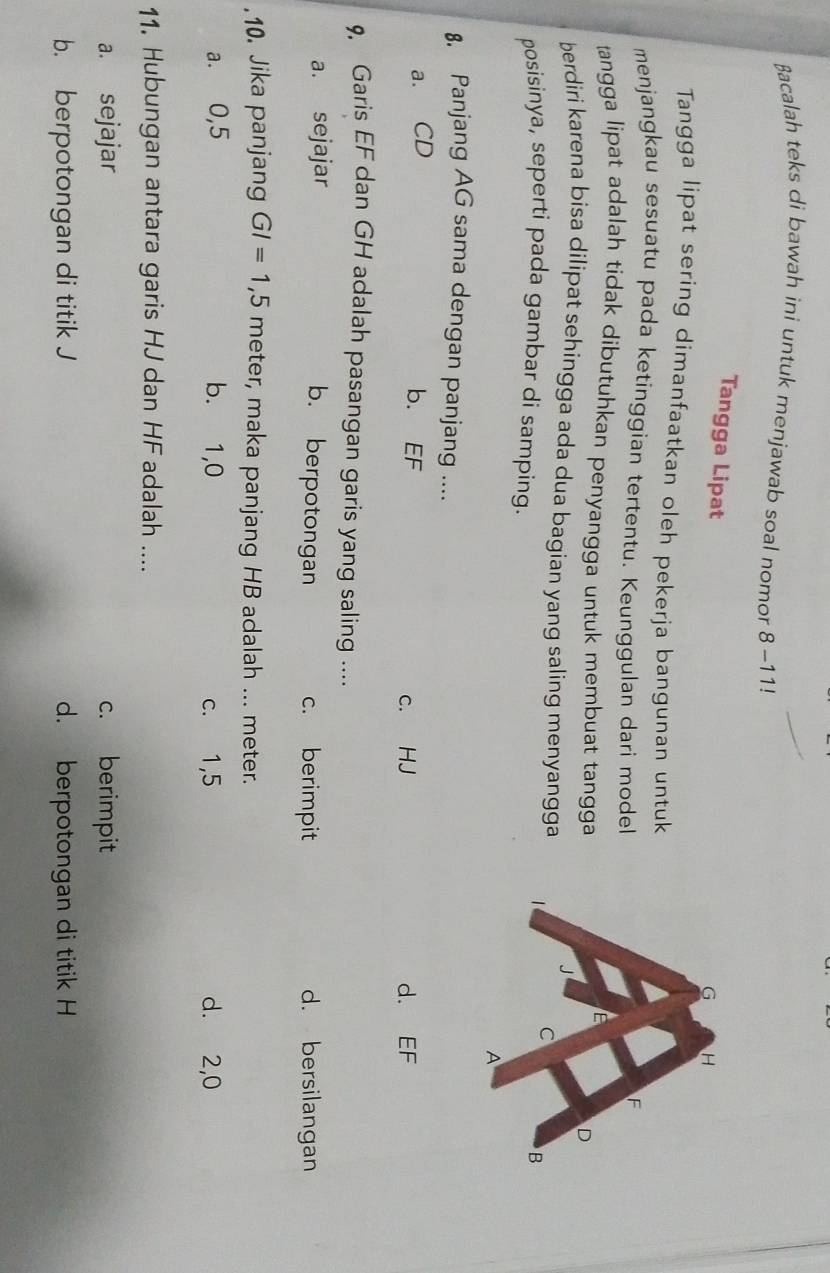 Bacalah teks di bawah ini untuk menjawab soal nomor 8-11!
Tangga Lipat
Tangga lipat sering dimanfaatkan oleh pekerja bangunan untuk
menjangkau sesuatu pada ketinggian tertentu. Keunggulan dari model
tangga lipat adalah tidak dibutuhkan penyangga untuk membuat tangga
berdiri karena bisa dilipat sehingga ada dua bagian yang saling menyangga
posisinya, seperti pada gambar di samping.
8. Panjang AG sama dengan panjang ....
a. CD
b. EF
c. HJ d. EF
9, Garis EF dan GH adalah pasangan garis yang saling ....
a. sejajar c. berimpit d. bersilangan
b. berpotongan
.10. Jika panjang GI=1,5 meter, maka panjang HB adalah ... meter.
a. 0,5 b. 1,0 c. 1,5 d. 2,0
11. Hubungan antara garis HJ dan HF adalah ....
a. sejajar c. berimpit
b. berpotongan di titik J d. berpotongan di titik H