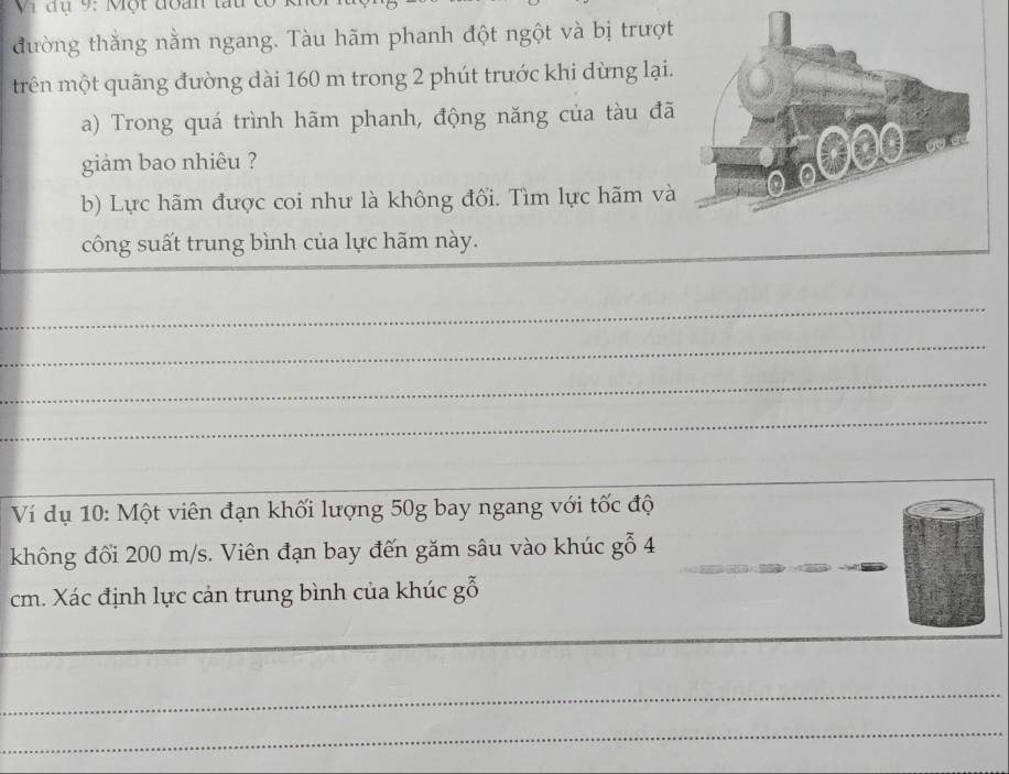 Vi đụ 9: Một đoàn tấu 
đường thắng nằm ngang. Tàu hãm phanh đột ngột và bị trượt 
trên một quãng đường dài 160 m trong 2 phút trước khi dừng lại. 
a) Trong quá trình hãm phanh, động năng của tàu đã 
giam bao nhiêu ? 
b) Lực hãm được coi như là không đối. Tìm lực hãm và 
công suất trung bình của lực hãm này. 
_ 
_ 
_ 
_ 
_ 
Ví dụ 10: Một viên đạn khối lượng 50g bay ngang với tốc độ 
không đối 200 m/s. Viên đạn bay đến găm sâu vào khúc gỗ 4_ 
cm. Xác định lực cản trung bình của khúc gỗ 
_ 
_ 
_ 
_ 
_