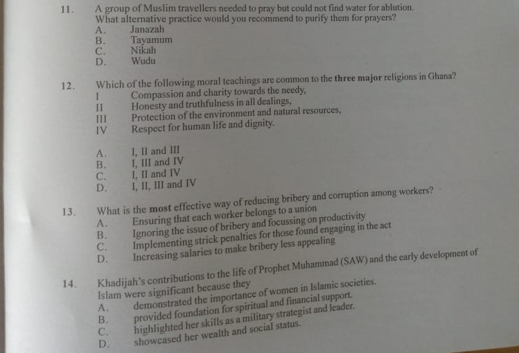 A group of Muslim travellers needed to pray but could not find water for ablution.
What alternative practice would you recommend to purify them for prayers?
A. Janazah
B. Tayamum
C. Nikah
D. Wudu
12. Which of the following moral teachings are common to the three major religions in Ghana?
I Compassion and charity towards the needy,
Honesty and truthfulness in all dealings,
III Protection of the environment and natural resources,
IV Respect for human life and dignity.
A. I, II and III
B. I, III and IV
C. I, II and IV
D. I, II, III and IV
13. What is the most effective way of reducing bribery and corruption among workers?
A. Ensuring that each worker belongs to a union
B. Ignoring the issue of bribery and focussing on productivity
C. Implementing strick penalties for those found engaging in the act
D. Increasing salaries to make bribery less appealing
14. Khadijah’s contributions to the life of Prophet Muhammad (SAW) and the early development of
Islam were significant because they
A. demonstrated the importance of women in Islamic societies.
B. provided foundation for spiritual and financial support.
C. highlighted her skills as a military strategist and leader.
D. showcased her wealth and social status.