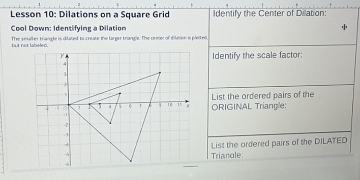 Lesson 10: Dilations on a Square Grid Identify the Center of Dilation: 
Cool Down: Identifying a Dilation 
The smaller triangle is dilated to create the larger triangle. The center of dilation is plotted, 
but not labeled. 
Identify the scale factor: 
List the ordered pairs of the 
ORIGINAL Triangle: 
List the ordered pairs of the DILATED 
Trianole: