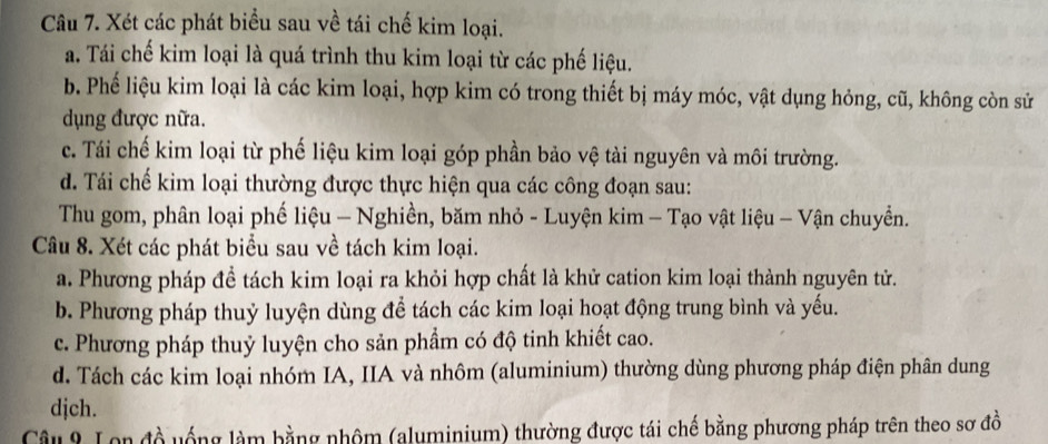 Xét các phát biểu sau về tái chế kim loại.
a. Tái chế kim loại là quá trình thu kim loại từ các phế liệu.
b. Phế liệu kim loại là các kim loại, hợp kim có trong thiết bị máy móc, vật dụng hỏng, cũ, không còn sử
dụng được nữa.
c. Tái chế kim loại từ phế liệu kim loại góp phần bảo vệ tài nguyên và môi trường.
d. Tái chế kim loại thường được thực hiện qua các công đoạn sau:
Thu gom, phân loại phế liệu - Nghiền, băm nhỏ - Luyện kim - Tạo vật liệu - Vận chuyển.
Câu 8. Xét các phát biểu sau về tách kim loại.
a. Phương pháp đề tách kim loại ra khỏi hợp chất là khử cation kim loại thành nguyên tử.
b. Phương pháp thuỷ luyện dùng để tách các kim loại hoạt động trung bình và yếu.
c. Phương pháp thuỷ luyện cho sản phẩm có độ tinh khiết cao.
d. Tách các kim loại nhóm IA, IIA và nhôm (aluminium) thường dùng phương pháp điện phân dung
djch.
Câu 9 Lon đồ uống làm bằng nhôm (aluminium) thường được tái chế bằng phương pháp trên theo sơ đồ