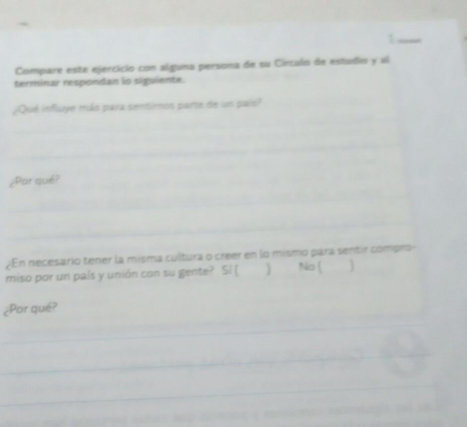 Compare este ejercicio con alguna persona de su Círculo de estudio y al 
terminar respondan lo siguiente. 
¿Qué influye más para sentimos parte de un país? 
¿Par qué? 
En necesario tener la misma cultura o creer en lo mismo para sentir compro- 
No ( 
miso por un país y unión con su gente? Sí ( 
¿Por qué?