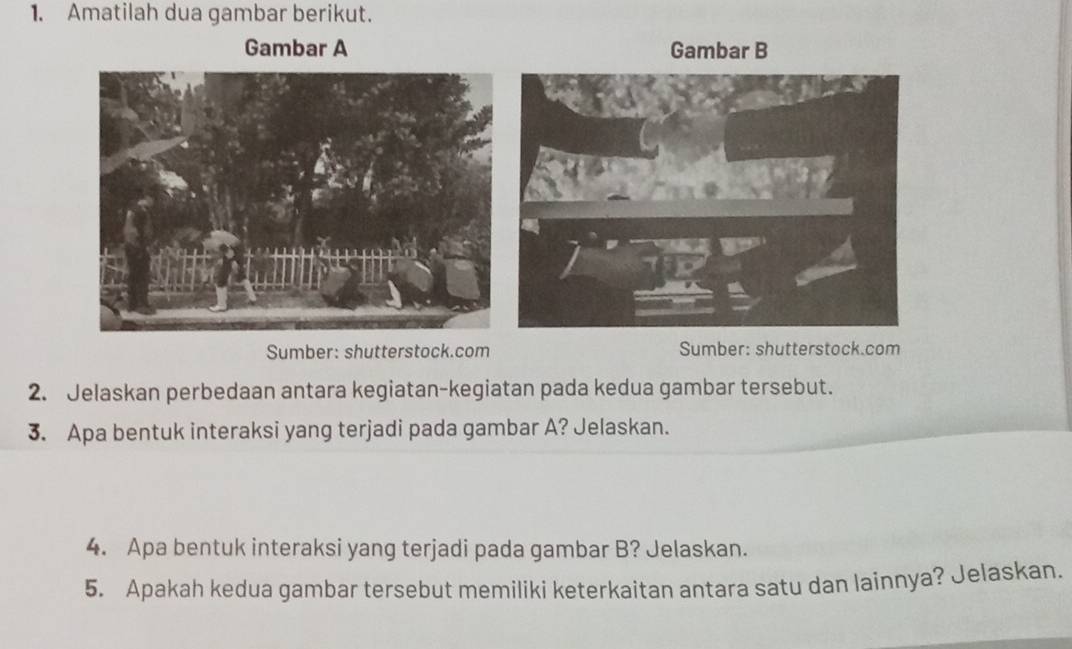 Amatilah dua gambar berikut. 
Gambar A Gambar B 
Sumber: shutterstock.com Sumber: shutterstock.com 
2. Jelaskan perbedaan antara kegiatan-kegiatan pada kedua gambar tersebut. 
3. Apa bentuk interaksi yang terjadi pada gambar A? Jelaskan. 
4. Apa bentuk interaksi yang terjadi pada gambar B? Jelaskan. 
5. Apakah kedua gambar tersebut memiliki keterkaitan antara satu dan lainnya? Jelaskan.