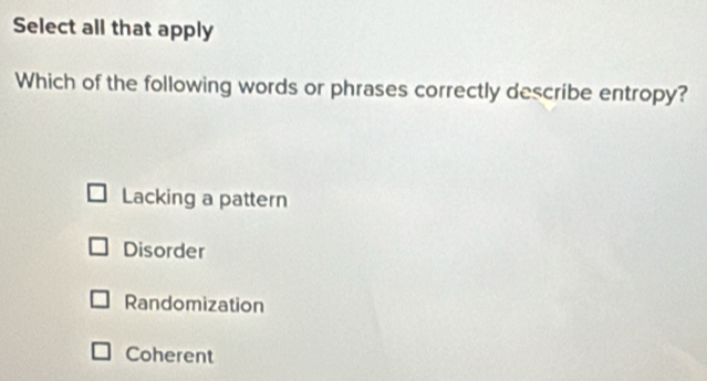 Select all that apply
Which of the following words or phrases correctly describe entropy?
Lacking a pattern
Disorder
Randomization
Coherent