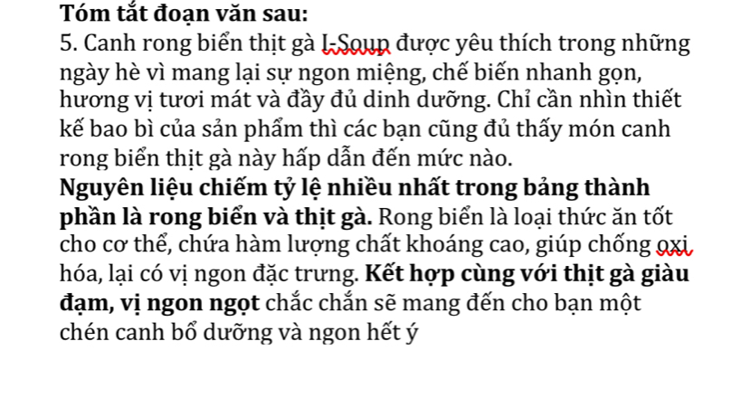 Tóm tắt đoạn văn sau: 
5. Canh rong biển thịt gà I-Soup được yêu thích trong những 
ngày hè vì mang lại sự ngon miệng, chế biến nhanh gọn, 
hương vị tươi mát và đầy đủ dinh dưỡng. Chỉ cần nhìn thiết 
kế bao bì của sản phẩm thì các bạn cũng đủ thấy món canh 
rong biển thịt gà này hấp dẫn đến mức nào. 
Nguyên liệu chiếm tỷ lệ nhiều nhất trong bảng thành 
phần là rong biển và thịt gà. Rong biển là loại thức ăn tốt 
cho cơ thể, chứa hàm lượng chất khoáng cao, giúp chống 9xi, 
hóa, lại có vị ngon đặc trưng. Kết hợp cùng với thịt gà giàu 
đạm, vị ngon ngọt chắc chắn sẽ mang đến cho bạn một 
chén canh bổ dưỡng và ngon hết ý