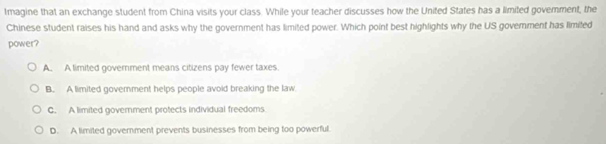 Imagine that an exchange student from China visits your class. While your teacher discusses how the United States has a limited govemment, the
Chinese student raises his hand and asks why the government has limited power. Which point best highlights why the US govemment has limited
power?
A. A limited goverment means citizens pay fewer taxes
B. A limited govemment helps people avoid breaking the law.
C. A limited govemment protects individual freedoms
D. A limited government prevents businesses from being too powerful.