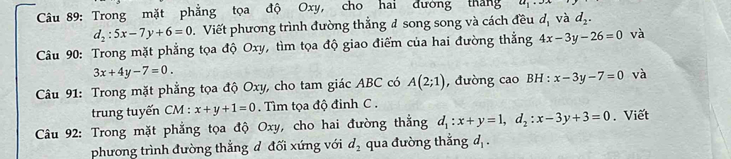 Trong mặt phẳng tọa độ Oxy, cho hai đường tháng a_1· 3
d_2:5x-7y+6=0. Viết phương trình đường thắng đ song song và cách đều d_1 và d_2. 
Câu 90: Trong mặt phẳng tọa độ Oxy, tìm tọa độ giao điểm của hai đường thẳng 4x-3y-26=0 và
3x+4y-7=0. 
Câu 91: Trong mặt phẳng tọa độ Oxy, cho tam giác ABC có A(2;1) , đường cao BH : x-3y-7=0 và 
trung tuyến CM : x+y+1=0. Tìm tọa độ đinh C. 
Câu 92: Trong mặt phẳng tọa độ Oxy, cho hai đường thắng d_1:x+y=1, d_2:x-3y+3=0. Viết 
phương trình đường thắng d đối xứng với d_2 qua đường thắng d_1.