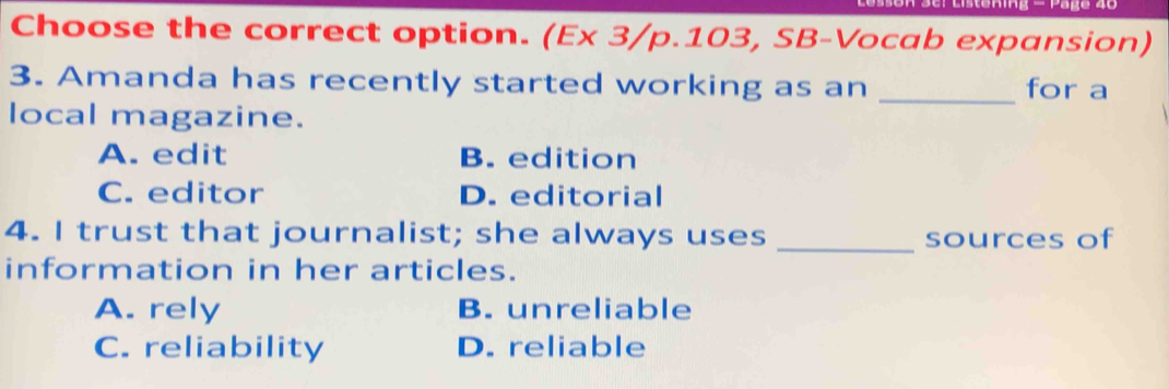 Päge 40
Choose the correct option. (Ex 3/p.103, SB-Vocab expansion)
3. Amanda has recently started working as an _for a
local magazine.
A. edit B. edition
C. editor D. editorial
_
4. I trust that journalist; she always uses sources of
information in her articles.
A. rely B. unreliable
C. reliability D. reliable