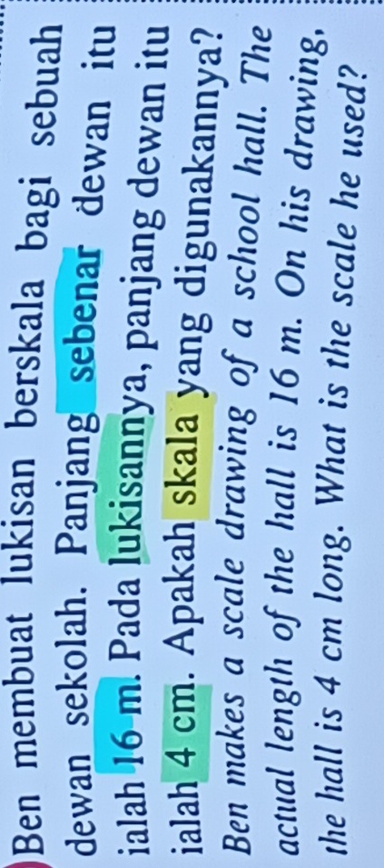 Ben membuat lukisan berskala bagi sebuah 
dewan sekolah. Panjang sebenar dewan itu 
ialah 16-m. Pada lukisannya, panjang dewan itu 
ialah 4 cm. Apakah skala yang digunakannya? 
Ben makes a scale drawing of a school hall. The 
actual length of the hall is 16 m. On his drawing, 
the hall is 4 cm long. What is the scale he used?