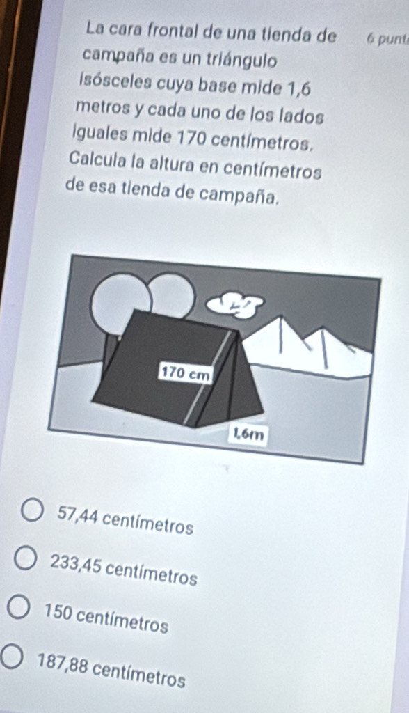 La cara frontal de una tienda de 6 punti
campaña es un triángulo
isósceles cuya base mide 1,6
metros y cada uno de los lados
iguales mide 170 centímetros.
Calcula la altura en centímetros
de esa tienda de campaña.
57,44 centímetros
233,45 centímetros
150 centímetros
187,88 centímetros