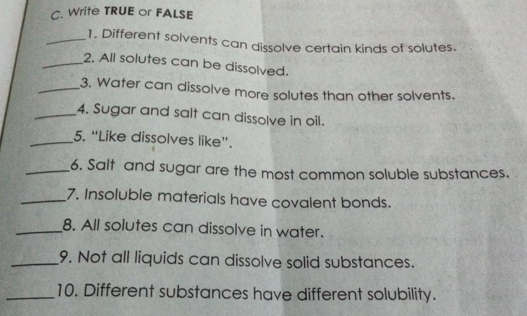 Write TRUE or FALSE 
_1. Different solvents can dissolve certain kinds of solutes. 
_2. All solutes can be dissolved. 
_3. Water can dissolve more solutes than other solvents. 
_4. Sugar and salt can dissolve in oil. 
_5. “Like dissolves like”. 
_6. Salt and sugar are the most common soluble substances. 
_7. Insoluble materials have covalent bonds. 
_8. All solutes can dissolve in water. 
_9. Not all liquids can dissolve solid substances. 
_10. Different substances have different solubility.