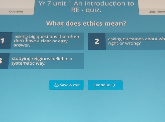 Yr 7 unit 1 An introduction to 
Question RE - quiz. Quiz Timer 
What does ethics mean? 
asking big questions that often 
1 don’t have a clear or easy 2 right or wrong? asking questions about wh 
answer. 
studying religious belief in a 
systematic way. 
Save & exit Continue