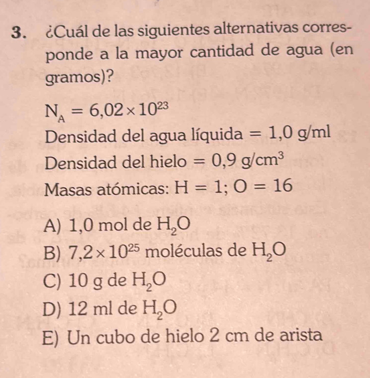 ¿Cuál de las siguientes alternativas corres-
ponde a la mayor cantidad de agua (en
gramos)?
N_A=6,02* 10^(23)
Densidad del agua líquida =1,0g/ml
Densidad del hielo =0,9g/cm^3
Masas atómicas: H=1; O=16
A) 1,0 mol de H_2O
B) 7,2* 10^(25) moléculas de H_2O
C) 10 g de H_2O
D) 12 ml de H_2O
E) Un cubo de hielo 2 cm de arista