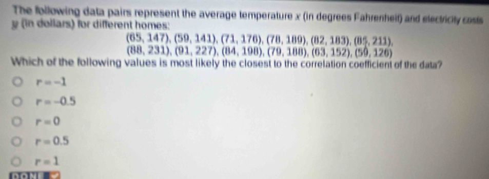 The Ibllowing data pairs represent the average temperature x (in degrees Fahrenheit) and electricity costs
y in dollars) for different homes:
(65,147), (59,141), (71,176), (78,189), (82,183), (85,211),
(88,231), (91,227), (84,198), (79,188), (63,152), (59,126)
Which of the following values is most likely the closest to the correlation coefficient of the data?
r=-1
r=-0.5
r=0
r=0.5
r=1