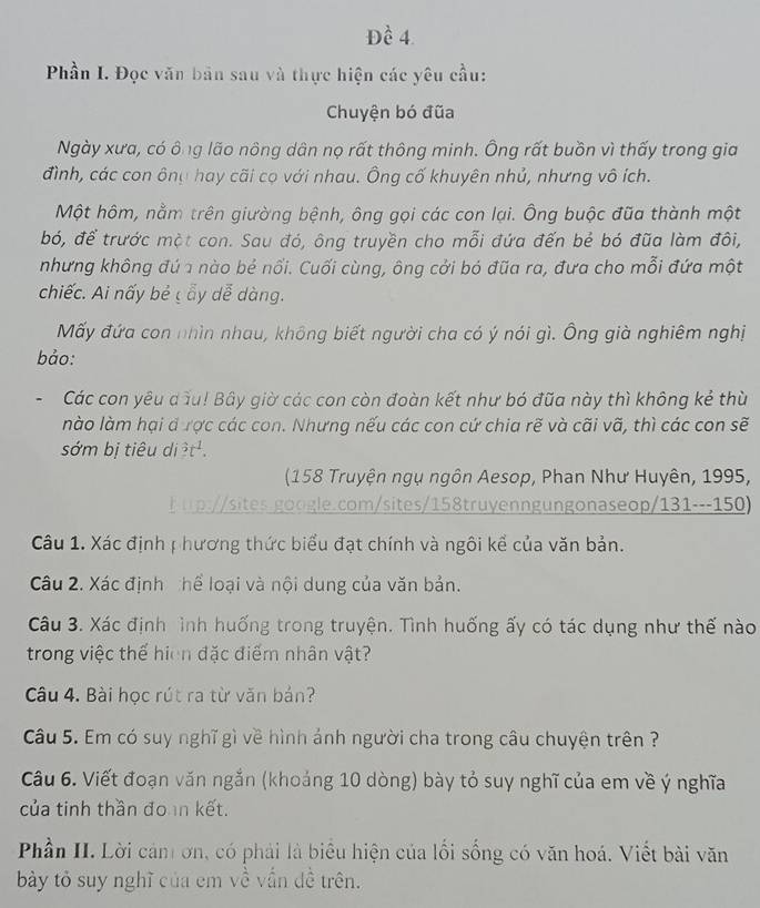 Đề 4.
Phần I. Đọc văn bản sau và thực hiện các yêu cầu:
Chuyện bó đũa
Ngày xưa, có ông lão nông dân nọ rất thông minh. Ông rất buồn vì thấy trong gia
đình, các con ông hay cãi cọ với nhau. Ông cố khuyên nhủ, nhưng vô ích.
Một hôm, nằm trên giường bệnh, ông gọi các con lại. Ông buộc đũa thành một
bó, để trước một con. Sau đó, ông truyền cho mỗi đứa đến bẻ bó đũa làm đôi,
nhưng không đú 1 nào bẻ nổi. Cuối cùng, ông cởi bó đũa ra, đưa cho mỗi đứa một
chiếc. Ai nấy bẻ c ẩy dễ dàng.
Mấy đứa con nhìn nhau, không biết người cha có ý nói gì. Ông già nghiêm nghị
bảo:
Các con yêu dầu! Bây giờ các con còn đoàn kết như bó đũa này thì không kẻ thù
nào làm hại đ ược các con. Nhưng nếu các con cứ chia rẽ và cãi vã, thì các con sẽ
sớm bị tiêu di 3t^1.
(158 Truyện ngụ ngôn Aesop, Phan Như Huyên, 1995,
h p://sites.google.com/sites/158truyenngungonaseop/131---150)
Câu 1. Xác định ị hương thức biểu đạt chính và ngôi kể của văn bản.
Câu 2. Xác định hể loại và nội dung của văn bản.
Câu 3. Xác định ình huống trong truyện. Tình huống ấy có tác dụng như thế nào
trong việc thể hiện đặc điểm nhân vật?
Câu 4. Bài học rút ra từ văn bản?
Câu 5. Em có suy nghĩ gì về hình ảnh người cha trong câu chuyện trên ?
Câu 6. Viết đoạn văn ngắn (khoảng 10 dòng) bày tỏ suy nghĩ của em về ý nghĩa
của tinh thần đo n kết.
Phần II. Lời cản ơn, có phải là biểu hiện của lối sống có văn hoá. Viết bài văn
bày tỏ suy nghĩ của em về vấn dề trên.