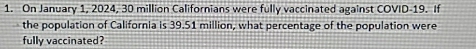 On January 1, 2024, 30 million Californians were fully vaccinated against COVID- 19. If 
the population of California is 39.51 million, what percentage of the population were 
fully vaccinated?