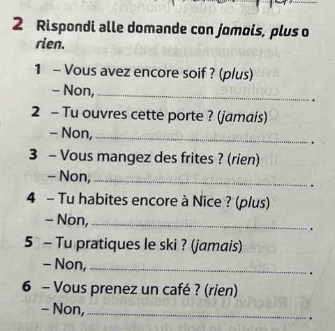 Rispondi alle domande con jomois, plus o 
rien. 
1 - Vous avez encore soif ? (plus) 
- Non,_ 
2 - Tu ouvres cette porte ? (jamais) 
- Non,_ 
3 - Vous mangez des frites ? (rien) 
- Non,_ 
. 
4 - Tu habites encore à Nice ? (plus) 
- Non,_ 
. 
5 - Tu pratiques le ski ? (jamais) 
- Non,_ 
. 
6 - Vous prenez un café ? (rien) 
- Non,_ 
.