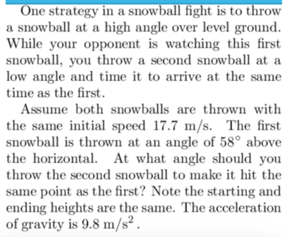 One strategy in a snowball fight is to throw 
a snowball at a high angle over level ground. 
While your opponent is watching this first 
snowball, you throw a second snowball at a 
low angle and time it to arrive at the same 
time as the first. 
Assume both snowballs are thrown with 
the same initial speed 17.7 m/s. The first 
snowball is thrown at an angle of 58° above 
the horizontal. At what angle should you 
throw the second snowball to make it hit the 
same point as the first? Note the starting and 
ending heights are the same. The acceleration 
of gravity is 9.8m/s^2.