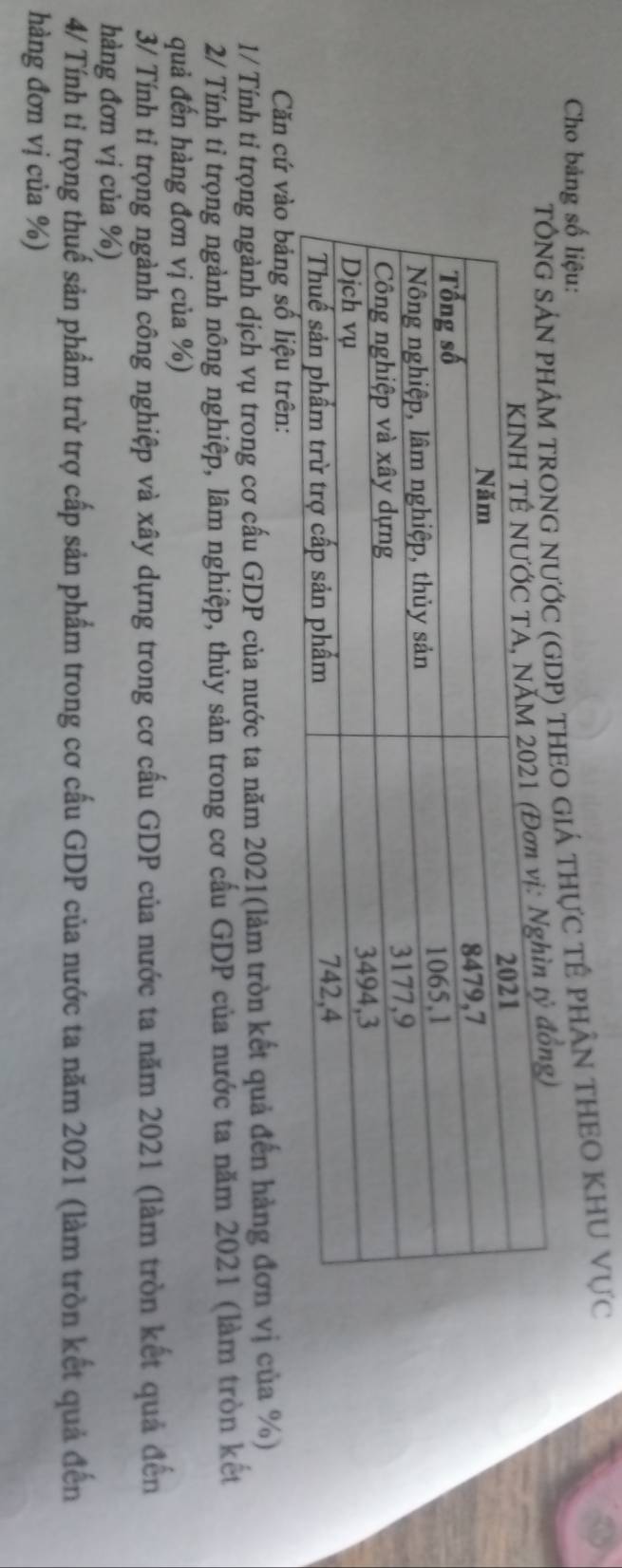 Cho bảng số liệu: 
G nƯỚC (GDP) tHEO GIÁ thựC tÊ phÂN THEO KHU Vực 
Căn cứ vào bảng số liệu 
1/ Tính tỉ trọng ngành dịch vụ trong cơ cấu GDP của nước ta năm 2021(làm tròn kết quả đến hàng đơn vị của %) 
2/ Tính tỉ trọng ngành nông nghiệp, lâm nghiệp, thủy sản trong cơ cầu GDP của nước ta năm 2021 (làm tròn kết 
quả đến hàng đơn vị của %) 
3/ Tính tỉ trọng ngành công nghiệp và xây dựng trong cơ cấu GDP của nước ta năm 2021 (làm tròn kết quả đến 
hàng đơn vị của %) 
4/ Tính tỉ trọng thuế sản phẩm trừ trợ cấp sản phẩm trong cơ cấu GDP của nước ta năm 2021 (làm tròn kết quả đến 
hàng đơn vị của %)