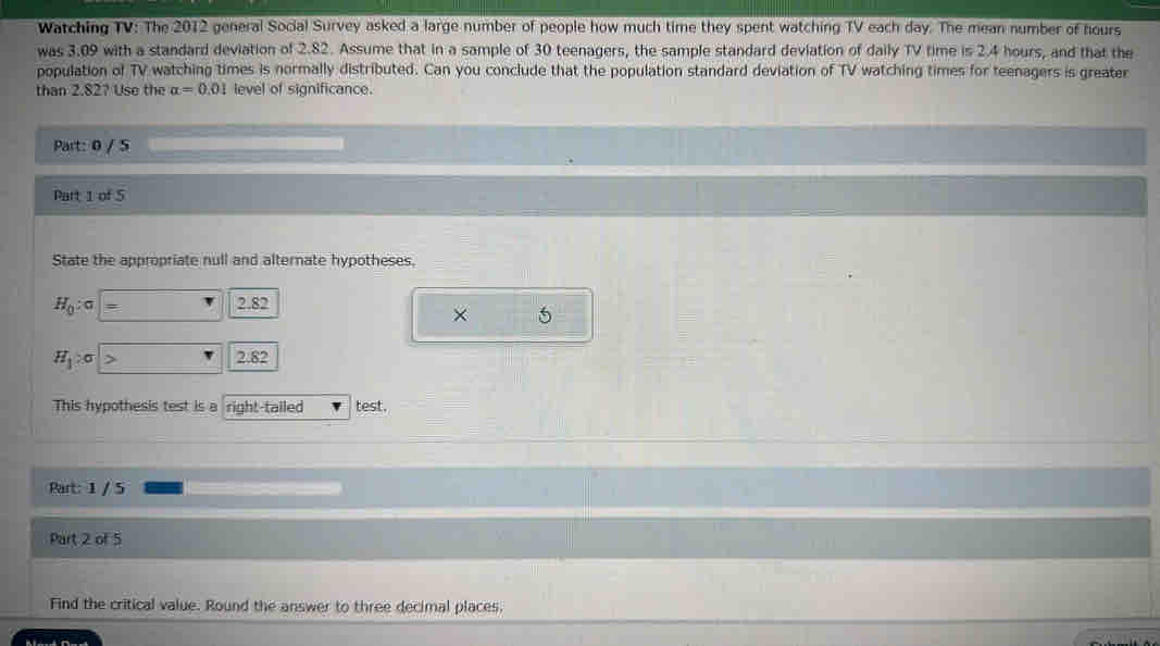 Watching TV: The 2012 general Social Survey asked a large number of people how much time they spent watching TV each day. The mean number of hours
was 3.09 with a standard deviation of 2.82. Assume that in a sample of 30 teenagers, the sample standard deviation of daily TV time is 2.4 hours, and that the 
population of TV watching times is normally distributed. Can you conclude that the population standard deviation of TV watching times for teenagers is greater 
than 2.82? Use the alpha =0.01 level of significance. 
Part: 0 / 5 
Part 1 of 5 
State the appropriate null and alternate hypotheses,
H_0:sigma | · 2.82
× 5
H_1:sigma 2.82
This hypothesis test is a right-tailed test. 
Part: 1 / 5 
Part 2 of 5 
Find the critical value. Round the answer to three decimal places.