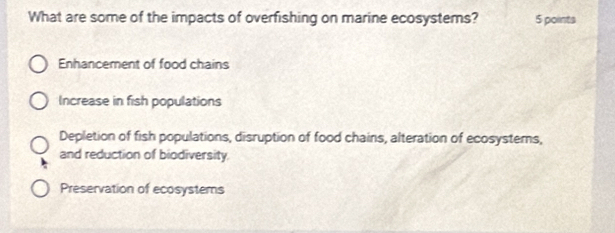 What are some of the impacts of overfishing on marine ecosystems? 5 points
Enhancement of food chains
Increase in fish populations
Depletion of fish populations, disruption of food chains, alteration of ecosystems,
and reduction of biodiversity
Preservation of ecosystems