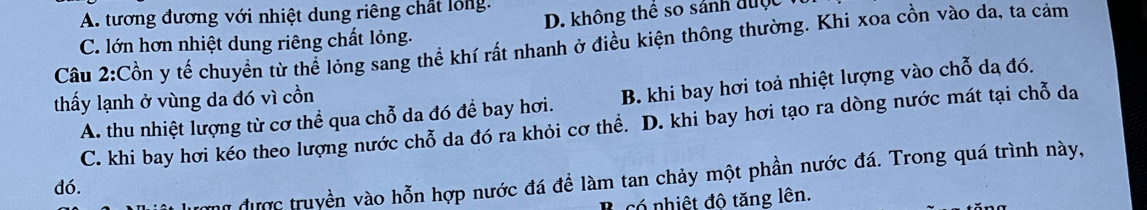 D. không thể so sảnh được
A. tương đương với nhiệt dung riêng chất lỏng.
Câu 2:Cồn y tế chuyền từ thể lóng sang thể khí rất nhanh ở điều kiện thông thường. Khi xoa cồn vào da, ta cảm C. lớn hơn nhiệt dung riêng chất lỏng.
thấy lạnh ở vùng da đó vì cồn
A. thu nhiệt lượng từ cơ thể qua chỗ da đó để bay hơi. B. khi bay hơi toả nhiệt lượng vào chỗ da đó.
C. khi bay hơi kéo theo lượng nước chỗ da đó ra khỏi cơ thề. D. khi bay hơi tạo ra dòng nước mát tại chỗ da
hữ được truyền vào hỗn hợp nước đá đề làm tan chảy một phần nước đá. Trong quá trình này,
dó.
có nhiệt độ tăng lên.