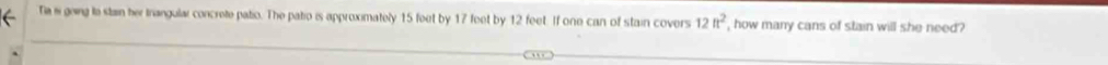 Tia i going to stain her trangulai concrete patio. The patio is approximately 15 feet by 17 feet by 12 feet. If one can of stain covers 12ft^2 , how many cans of stain will she need?